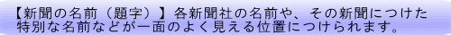 【新聞の名前（題字）】各新聞社の名前や、その新聞につけた 特別な名前などが一面のよく見える位置につけられます。